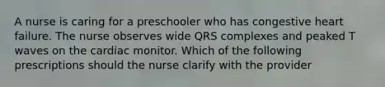 A nurse is caring for a preschooler who has congestive heart failure. The nurse observes wide QRS complexes and peaked T waves on the cardiac monitor. Which of the following prescriptions should the nurse clarify with the provider