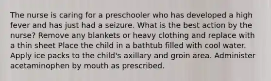 The nurse is caring for a preschooler who has developed a high fever and has just had a seizure. What is the best action by the nurse? Remove any blankets or heavy clothing and replace with a thin sheet Place the child in a bathtub filled with cool water. Apply ice packs to the child's axillary and groin area. Administer acetaminophen by mouth as prescribed.