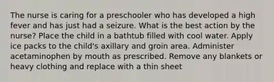 The nurse is caring for a preschooler who has developed a high fever and has just had a seizure. What is the best action by the nurse? Place the child in a bathtub filled with cool water. Apply ice packs to the child's axillary and groin area. Administer acetaminophen by mouth as prescribed. Remove any blankets or heavy clothing and replace with a thin sheet