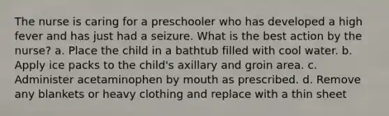 The nurse is caring for a preschooler who has developed a high fever and has just had a seizure. What is the best action by the nurse? a. Place the child in a bathtub filled with cool water. b. Apply ice packs to the child's axillary and groin area. c. Administer acetaminophen by mouth as prescribed. d. Remove any blankets or heavy clothing and replace with a thin sheet