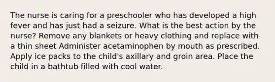 The nurse is caring for a preschooler who has developed a high fever and has just had a seizure. What is the best action by the nurse? Remove any blankets or heavy clothing and replace with a thin sheet Administer acetaminophen by mouth as prescribed. Apply ice packs to the child's axillary and groin area. Place the child in a bathtub filled with cool water.