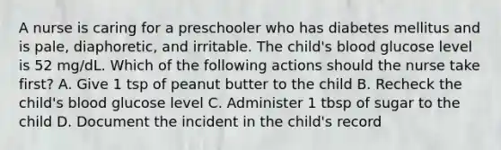 A nurse is caring for a preschooler who has diabetes mellitus and is pale, diaphoretic, and irritable. The child's blood glucose level is 52 mg/dL. Which of the following actions should the nurse take first? A. Give 1 tsp of peanut butter to the child B. Recheck the child's blood glucose level C. Administer 1 tbsp of sugar to the child D. Document the incident in the child's record