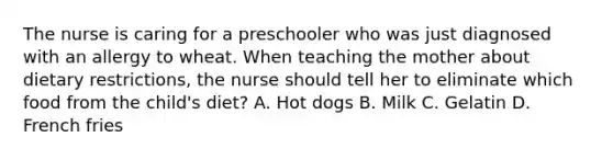 The nurse is caring for a preschooler who was just diagnosed with an allergy to wheat. When teaching the mother about dietary restrictions, the nurse should tell her to eliminate which food from the child's diet? A. Hot dogs B. Milk C. Gelatin D. French fries