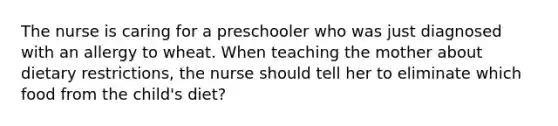 The nurse is caring for a preschooler who was just diagnosed with an allergy to wheat. When teaching the mother about dietary restrictions, the nurse should tell her to eliminate which food from the child's diet?