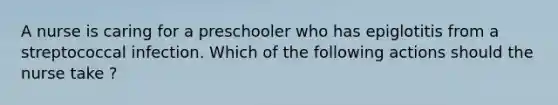 A nurse is caring for a preschooler who has epiglotitis from a streptococcal infection. Which of the following actions should the nurse take ?