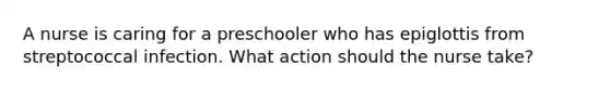 A nurse is caring for a preschooler who has epiglottis from streptococcal infection. What action should the nurse take?