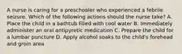 A nurse is caring for a preschooler who experienced a febrile seizure. Which of the following actions should the nurse take? A. Place the child in a bathtub filled with cool water B. Immediately administer an oral antipyretic medication C. Prepare the child for a lumbar puncture D. Apply alcohol soaks to the child's forehead and groin area