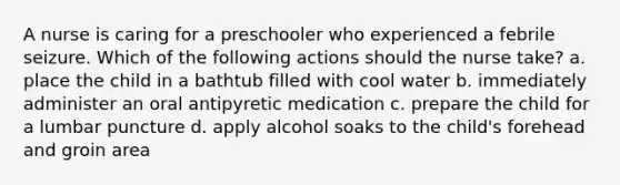 A nurse is caring for a preschooler who experienced a febrile seizure. Which of the following actions should the nurse take? a. place the child in a bathtub filled with cool water b. immediately administer an oral antipyretic medication c. prepare the child for a lumbar puncture d. apply alcohol soaks to the child's forehead and groin area