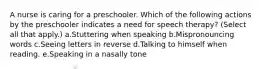 A nurse is caring for a preschooler. Which of the following actions by the preschooler indicates a need for speech therapy? (Select all that apply.) a.Stuttering when speaking b.Mispronouncing words c.Seeing letters in reverse d.Talking to himself when reading. e.Speaking in a nasally tone