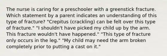 The nurse is caring for a preschooler with a greenstick fracture. Which statement by a parent indicates an understanding of this type of fracture? "Crepitus (crackling) can be felt over this type of fracture." "I shouldn't have picked my child up by the arm. This fracture wouldn't have happened." "This type of fracture only occurs in the leg." "My child may need the arm broken completely prior to putting a cast on it."