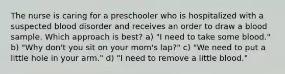 The nurse is caring for a preschooler who is hospitalized with a suspected blood disorder and receives an order to draw a blood sample. Which approach is best? a) "I need to take some blood." b) "Why don't you sit on your mom's lap?" c) "We need to put a little hole in your arm." d) "I need to remove a little blood."