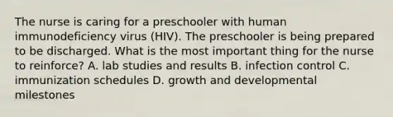 The nurse is caring for a preschooler with human immunodeficiency virus (HIV). The preschooler is being prepared to be discharged. What is the most important thing for the nurse to reinforce? A. lab studies and results B. infection control C. immunization schedules D. <a href='https://www.questionai.com/knowledge/kde2iCObwW-growth-and-development' class='anchor-knowledge'>growth and development</a>al milestones