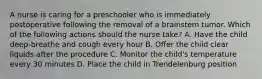 A nurse is caring for a preschooler who is immediately postoperative following the removal of a brainstem tumor. Which of the following actions should the nurse take? A. Have the child deep-breathe and cough every hour B. Offer the child clear liquids after the procedure C. Monitor the child's temperature every 30 minutes D. Place the child in Trendelenburg position