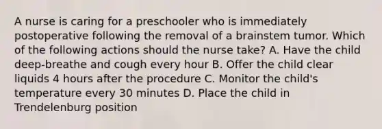 A nurse is caring for a preschooler who is immediately postoperative following the removal of a brainstem tumor. Which of the following actions should the nurse take? A. Have the child deep-breathe and cough every hour B. Offer the child clear liquids 4 hours after the procedure C. Monitor the child's temperature every 30 minutes D. Place the child in Trendelenburg position