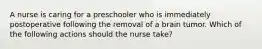 A nurse is caring for a preschooler who is immediately postoperative following the removal of a brain tumor. Which of the following actions should the nurse take?