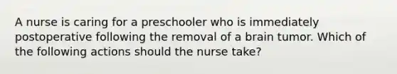 A nurse is caring for a preschooler who is immediately postoperative following the removal of a brain tumor. Which of the following actions should the nurse take?