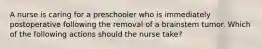 A nurse is caring for a preschooler who is immediately postoperative following the removal of a brainstem tumor. Which of the following actions should the nurse take?