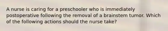 A nurse is caring for a preschooler who is immediately postoperative following the removal of a brainstem tumor. Which of the following actions should the nurse take?