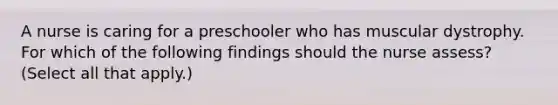 A nurse is caring for a preschooler who has muscular dystrophy. For which of the following findings should the nurse assess? (Select all that apply.)