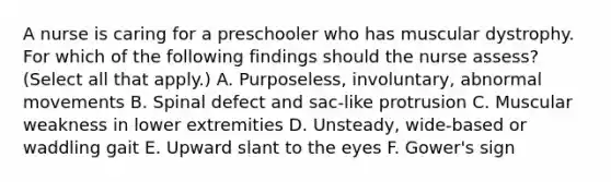 A nurse is caring for a preschooler who has muscular dystrophy. For which of the following findings should the nurse assess? (Select all that apply.) A. Purposeless, involuntary, abnormal movements B. Spinal defect and sac-like protrusion C. Muscular weakness in lower extremities D. Unsteady, wide-based or waddling gait E. Upward slant to the eyes F. Gower's sign