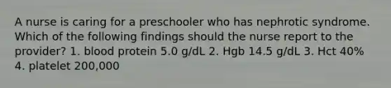A nurse is caring for a preschooler who has nephrotic syndrome. Which of the following findings should the nurse report to the provider? 1. blood protein 5.0 g/dL 2. Hgb 14.5 g/dL 3. Hct 40% 4. platelet 200,000