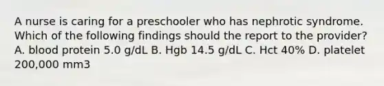 A nurse is caring for a preschooler who has nephrotic syndrome. Which of the following findings should the report to the provider? A. blood protein 5.0 g/dL B. Hgb 14.5 g/dL C. Hct 40% D. platelet 200,000 mm3