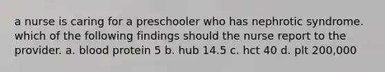 a nurse is caring for a preschooler who has nephrotic syndrome. which of the following findings should the nurse report to the provider. a. blood protein 5 b. hub 14.5 c. hct 40 d. plt 200,000