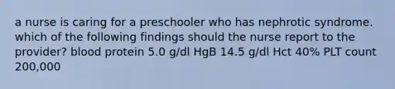 a nurse is caring for a preschooler who has nephrotic syndrome. which of the following findings should the nurse report to the provider? blood protein 5.0 g/dl HgB 14.5 g/dl Hct 40% PLT count 200,000