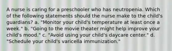 A nurse is caring for a preschooler who has neutropenia. Which of the following statements should the nurse make to the child's guardians? a. "Monitor your child's temperature at least once a week." b. "Going to the movie theater might help improve your child's mood." c. "Avoid using your child's daycare center." d. "Schedule your child's varicella immunization."