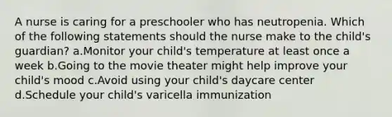 A nurse is caring for a preschooler who has neutropenia. Which of the following statements should the nurse make to the child's guardian? a.Monitor your child's temperature at least once a week b.Going to the movie theater might help improve your child's mood c.Avoid using your child's daycare center d.Schedule your child's varicella immunization