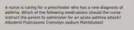 A nurse is caring for a preschooler who has a new diagnosis of asthma. Which of the following medications should the nurse instruct the parent to administer for an acute asthma attack? Albuterol Fluticasone Cromolyn sodium Montelukast