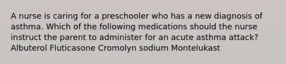 A nurse is caring for a preschooler who has a new diagnosis of asthma. Which of the following medications should the nurse instruct the parent to administer for an acute asthma attack? Albuterol Fluticasone Cromolyn sodium Montelukast