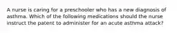 A nurse is caring for a preschooler who has a new diagnosis of asthma. Which of the following medications should the nurse instruct the patent to administer for an acute asthma attack?