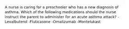 A nurse is caring for a preschooler who has a new diagnosis of asthma. Which of the following medications should the nurse instruct the parent to administer for an acute asthma attack? -Levalbuterol -Fluticasone -Omalizumab -Montelukast