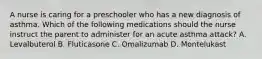 A nurse is caring for a preschooler who has a new diagnosis of asthma. Which of the following medications should the nurse instruct the parent to administer for an acute asthma attack? A. Levalbuterol B. Fluticasone C. Omalizumab D. Montelukast