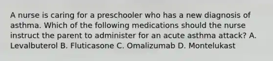 A nurse is caring for a preschooler who has a new diagnosis of asthma. Which of the following medications should the nurse instruct the parent to administer for an acute asthma attack? A. Levalbuterol B. Fluticasone C. Omalizumab D. Montelukast