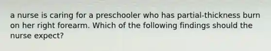 a nurse is caring for a preschooler who has partial-thickness burn on her right forearm. Which of the following findings should the nurse expect?