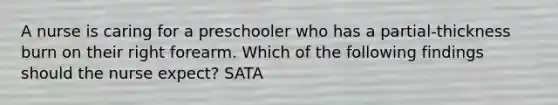 A nurse is caring for a preschooler who has a partial-thickness burn on their right forearm. Which of the following findings should the nurse expect? SATA