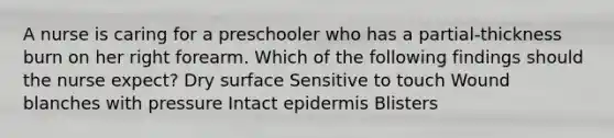 A nurse is caring for a preschooler who has a partial-thickness burn on her right forearm. Which of the following findings should the nurse expect? Dry surface Sensitive to touch Wound blanches with pressure Intact epidermis Blisters