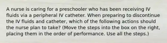 A nurse is caring for a preschooler who has been receiving IV fluids via a peripheral IV catheter. When preparing to discontinue the IV fluids and catheter, which of the following actions should the nurse plan to take? (Move the steps into the box on the right, placing them in the order of performance. Use all the steps.)