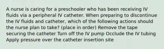 A nurse is caring for a preschooler who has been receiving IV fluids via a peripheral IV catheter. When preparing to discontinue the IV fluids and catheter, which of the following actions should the nurse plan to take? (place in order) Remove the tape securing the catheter Turn off the IV pump Occlude the IV tubing Apply pressure over the catheter insertion site