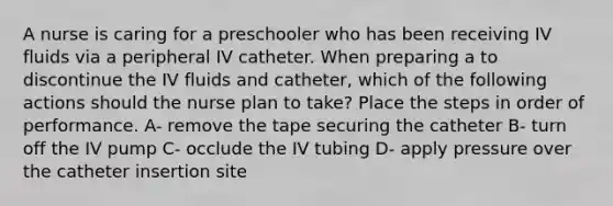 A nurse is caring for a preschooler who has been receiving IV fluids via a peripheral IV catheter. When preparing a to discontinue the IV fluids and catheter, which of the following actions should the nurse plan to take? Place the steps in order of performance. A- remove the tape securing the catheter B- turn off the IV pump C- occlude the IV tubing D- apply pressure over the catheter insertion site