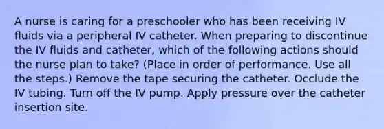 A nurse is caring for a preschooler who has been receiving IV fluids via a peripheral IV catheter. When preparing to discontinue the IV fluids and catheter, which of the following actions should the nurse plan to take? (Place in order of performance. Use all the steps.) Remove the tape securing the catheter. Occlude the IV tubing. Turn off the IV pump. Apply pressure over the catheter insertion site.