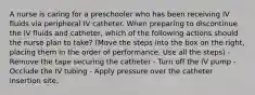 A nurse is caring for a preschooler who has been receiving IV fluids via peripheral IV catheter. When preparing to discontinue the IV fluids and catheter, which of the following actions should the nurse plan to take? (Move the steps into the box on the right, placing them in the order of performance. Use all the steps) - Remove the tape securing the catheter - Turn off the IV pump - Occlude the IV tubing - Apply pressure over the catheter insertion site.