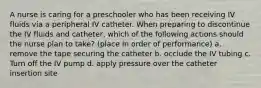 A nurse is caring for a preschooler who has been receiving IV fluids via a peripheral IV catheter. When preparing to discontinue the IV fluids and catheter, which of the following actions should the nurse plan to take? (place in order of performance) a. remove the tape securing the catheter b. occlude the IV tubing c. Turn off the IV pump d. apply pressure over the catheter insertion site