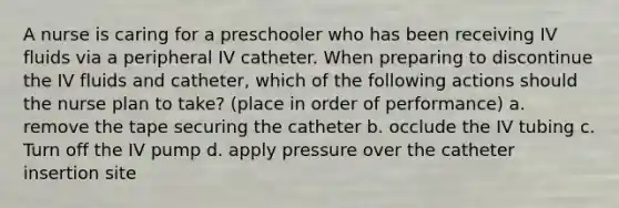 A nurse is caring for a preschooler who has been receiving IV fluids via a peripheral IV catheter. When preparing to discontinue the IV fluids and catheter, which of the following actions should the nurse plan to take? (place in order of performance) a. remove the tape securing the catheter b. occlude the IV tubing c. Turn off the IV pump d. apply pressure over the catheter insertion site