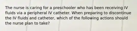 The nurse is caring for a preschooler who has been receiving IV fluids via a peripheral IV catheter. When preparing to discontinue the IV fluids and catheter, which of the following actions should the nurse plan to take?