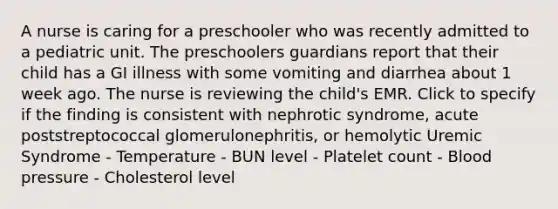 A nurse is caring for a preschooler who was recently admitted to a pediatric unit. The preschoolers guardians report that their child has a GI illness with some vomiting and diarrhea about 1 week ago. The nurse is reviewing the child's EMR. Click to specify if the finding is consistent with nephrotic syndrome, acute poststreptococcal glomerulonephritis, or hemolytic Uremic Syndrome - Temperature - BUN level - Platelet count - Blood pressure - Cholesterol level