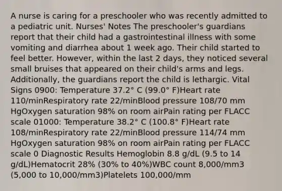 A nurse is caring for a preschooler who was recently admitted to a pediatric unit. Nurses' Notes The preschooler's guardians report that their child had a gastrointestinal illness with some vomiting and diarrhea about 1 week ago. Their child started to feel better. However, within the last 2 days, they noticed several small bruises that appeared on their child's arms and legs. Additionally, the guardians report the child is lethargic. Vital Signs 0900: Temperature 37.2° C (99.0° F)Heart rate 110/minRespiratory rate 22/minBlood pressure 108/70 mm HgOxygen saturation 98% on room airPain rating per FLACC scale 01000: Temperature 38.2° C (100.8° F)Heart rate 108/minRespiratory rate 22/minBlood pressure 114/74 mm HgOxygen saturation 98% on room airPain rating per FLACC scale 0 Diagnostic Results Hemoglobin 8.8 g/dL (9.5 to 14 g/dL)Hematocrit 28% (30% to 40%)WBC count 8,000/mm3 (5,000 to 10,000/mm3)Platelets 100,000/mm