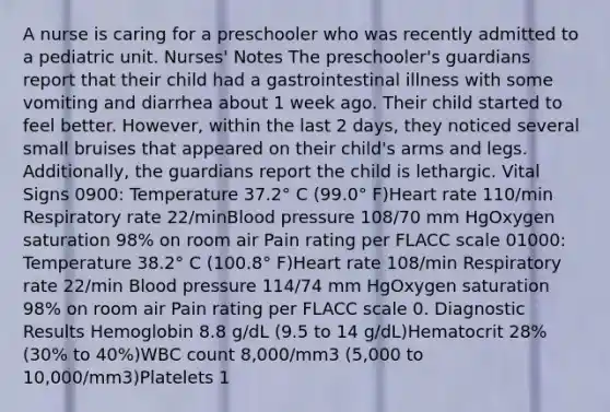 A nurse is caring for a preschooler who was recently admitted to a pediatric unit. Nurses' Notes The preschooler's guardians report that their child had a gastrointestinal illness with some vomiting and diarrhea about 1 week ago. Their child started to feel better. However, within the last 2 days, they noticed several small bruises that appeared on their child's arms and legs. Additionally, the guardians report the child is lethargic. Vital Signs 0900: Temperature 37.2° C (99.0° F)Heart rate 110/min Respiratory rate 22/minBlood pressure 108/70 mm HgOxygen saturation 98% on room air Pain rating per FLACC scale 01000: Temperature 38.2° C (100.8° F)Heart rate 108/min Respiratory rate 22/min Blood pressure 114/74 mm HgOxygen saturation 98% on room air Pain rating per FLACC scale 0. Diagnostic Results Hemoglobin 8.8 g/dL (9.5 to 14 g/dL)Hematocrit 28% (30% to 40%)WBC count 8,000/mm3 (5,000 to 10,000/mm3)Platelets 1